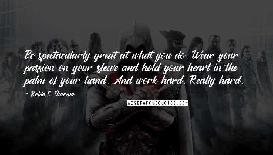 Robin S. Sharma Quotes: Be spectacularly great at what you do. Wear your passion on your sleeve and hold your heart in the palm of your hand. And work hard. Really hard.