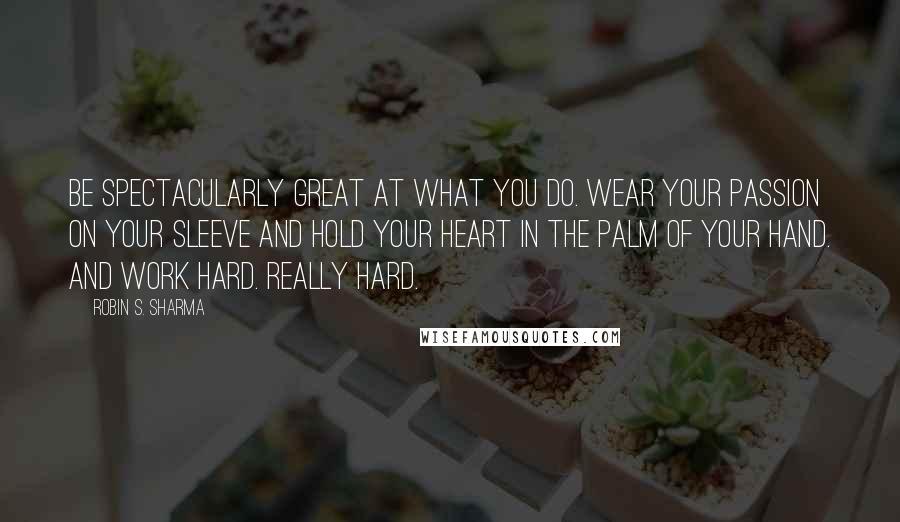 Robin S. Sharma Quotes: Be spectacularly great at what you do. Wear your passion on your sleeve and hold your heart in the palm of your hand. And work hard. Really hard.