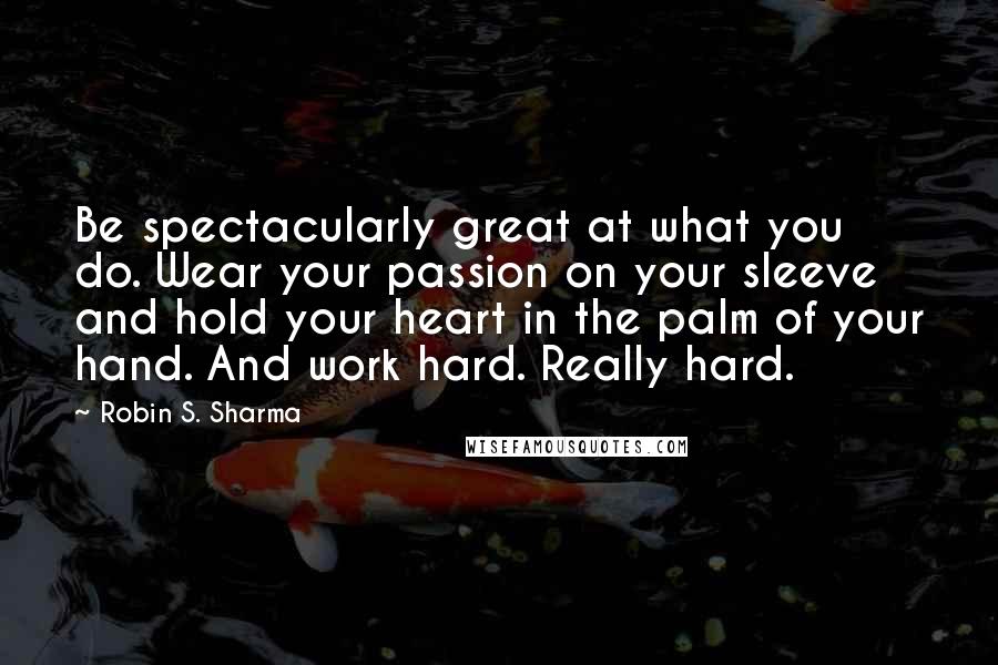 Robin S. Sharma Quotes: Be spectacularly great at what you do. Wear your passion on your sleeve and hold your heart in the palm of your hand. And work hard. Really hard.