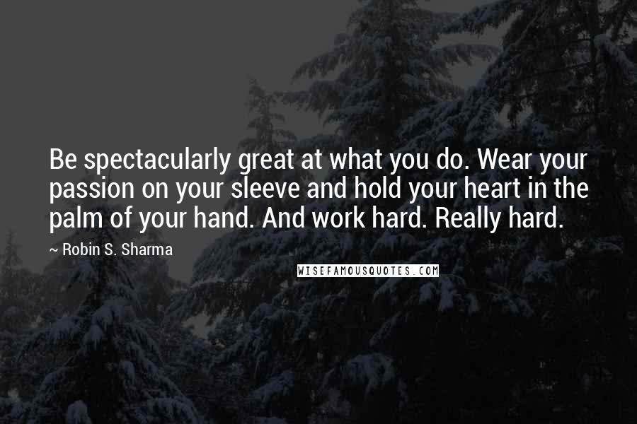 Robin S. Sharma Quotes: Be spectacularly great at what you do. Wear your passion on your sleeve and hold your heart in the palm of your hand. And work hard. Really hard.