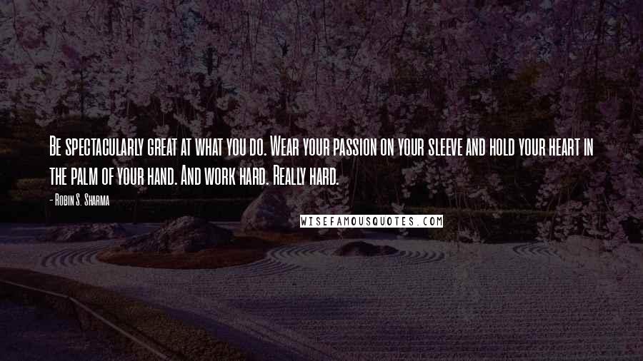 Robin S. Sharma Quotes: Be spectacularly great at what you do. Wear your passion on your sleeve and hold your heart in the palm of your hand. And work hard. Really hard.