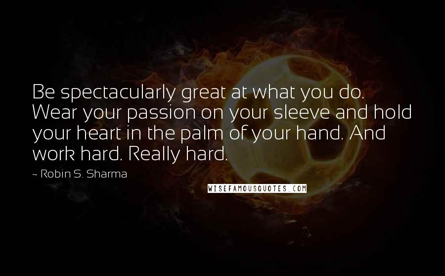 Robin S. Sharma Quotes: Be spectacularly great at what you do. Wear your passion on your sleeve and hold your heart in the palm of your hand. And work hard. Really hard.