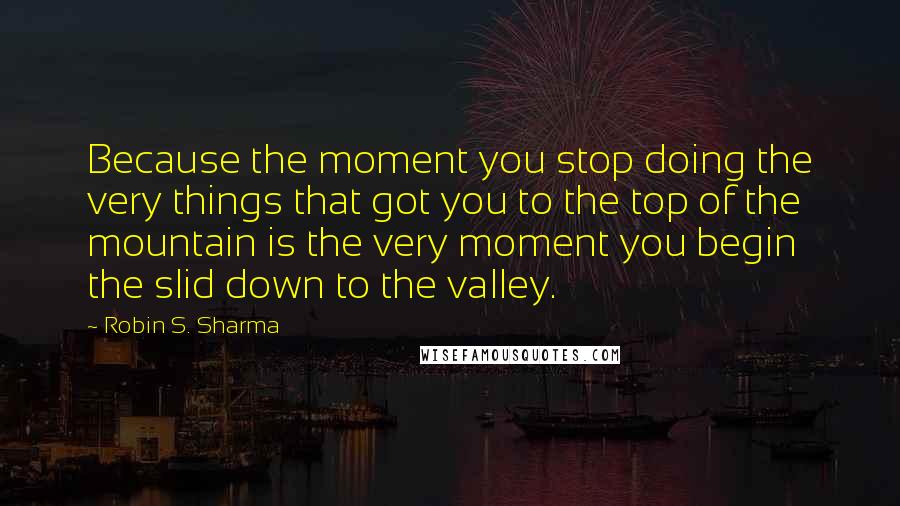 Robin S. Sharma Quotes: Because the moment you stop doing the very things that got you to the top of the mountain is the very moment you begin the slid down to the valley.