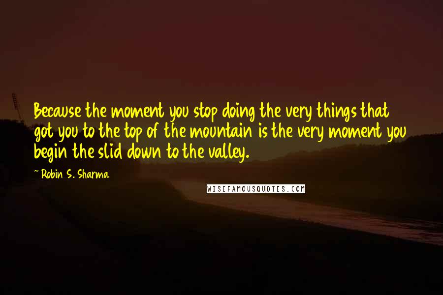Robin S. Sharma Quotes: Because the moment you stop doing the very things that got you to the top of the mountain is the very moment you begin the slid down to the valley.