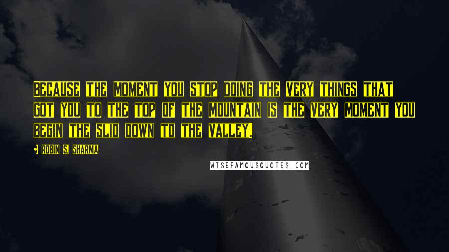 Robin S. Sharma Quotes: Because the moment you stop doing the very things that got you to the top of the mountain is the very moment you begin the slid down to the valley.