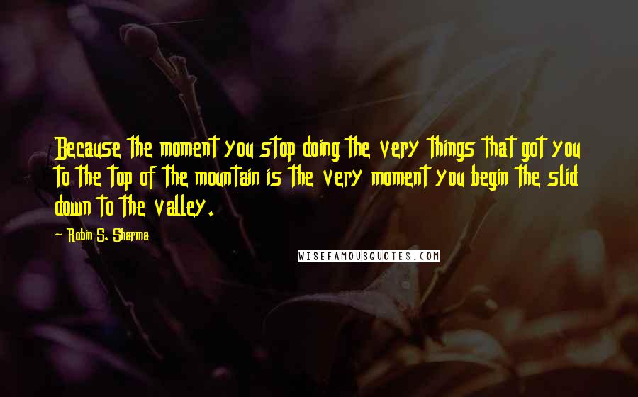 Robin S. Sharma Quotes: Because the moment you stop doing the very things that got you to the top of the mountain is the very moment you begin the slid down to the valley.