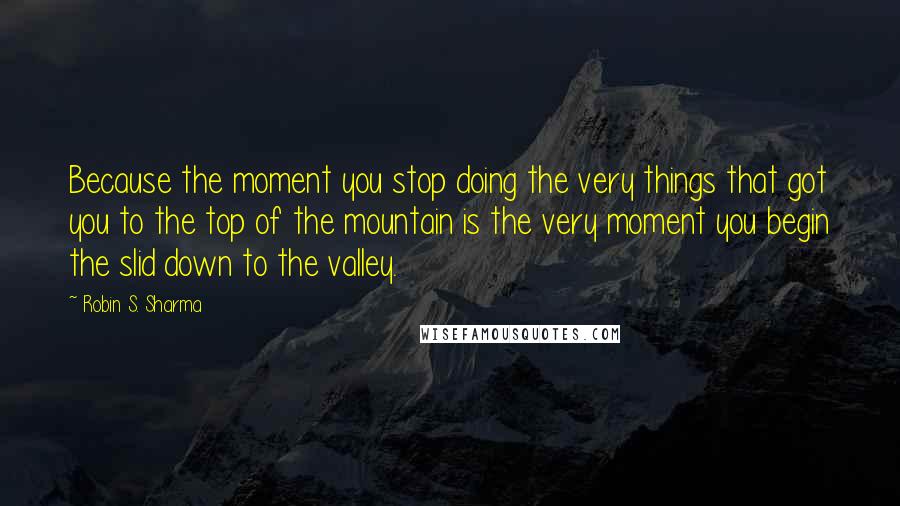 Robin S. Sharma Quotes: Because the moment you stop doing the very things that got you to the top of the mountain is the very moment you begin the slid down to the valley.