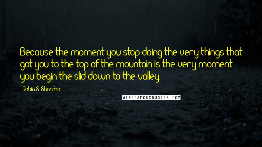 Robin S. Sharma Quotes: Because the moment you stop doing the very things that got you to the top of the mountain is the very moment you begin the slid down to the valley.