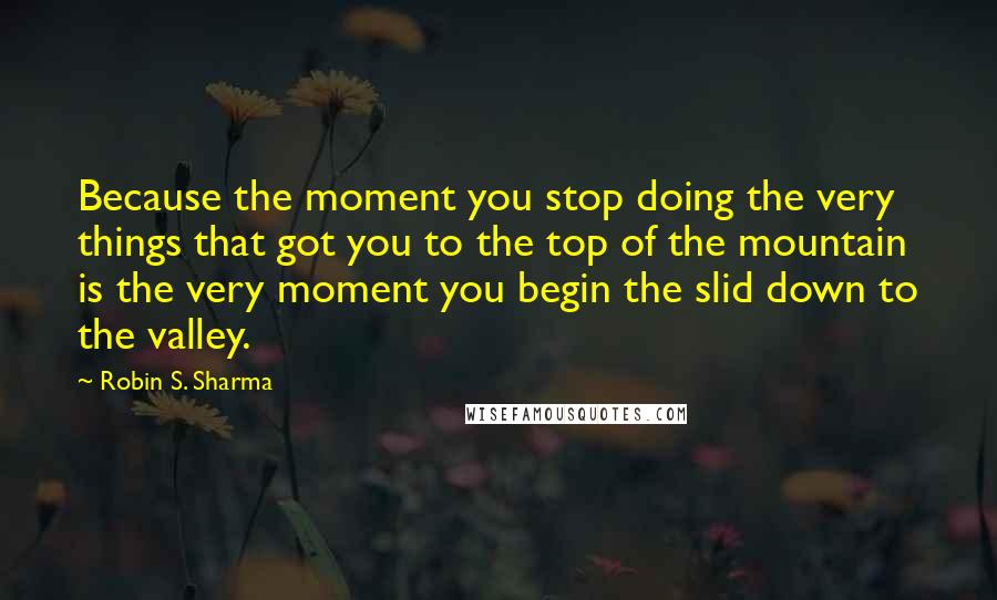 Robin S. Sharma Quotes: Because the moment you stop doing the very things that got you to the top of the mountain is the very moment you begin the slid down to the valley.