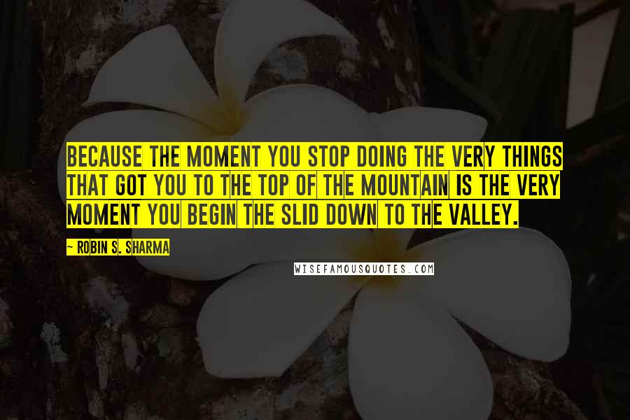 Robin S. Sharma Quotes: Because the moment you stop doing the very things that got you to the top of the mountain is the very moment you begin the slid down to the valley.