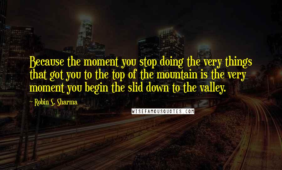 Robin S. Sharma Quotes: Because the moment you stop doing the very things that got you to the top of the mountain is the very moment you begin the slid down to the valley.