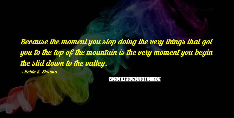 Robin S. Sharma Quotes: Because the moment you stop doing the very things that got you to the top of the mountain is the very moment you begin the slid down to the valley.