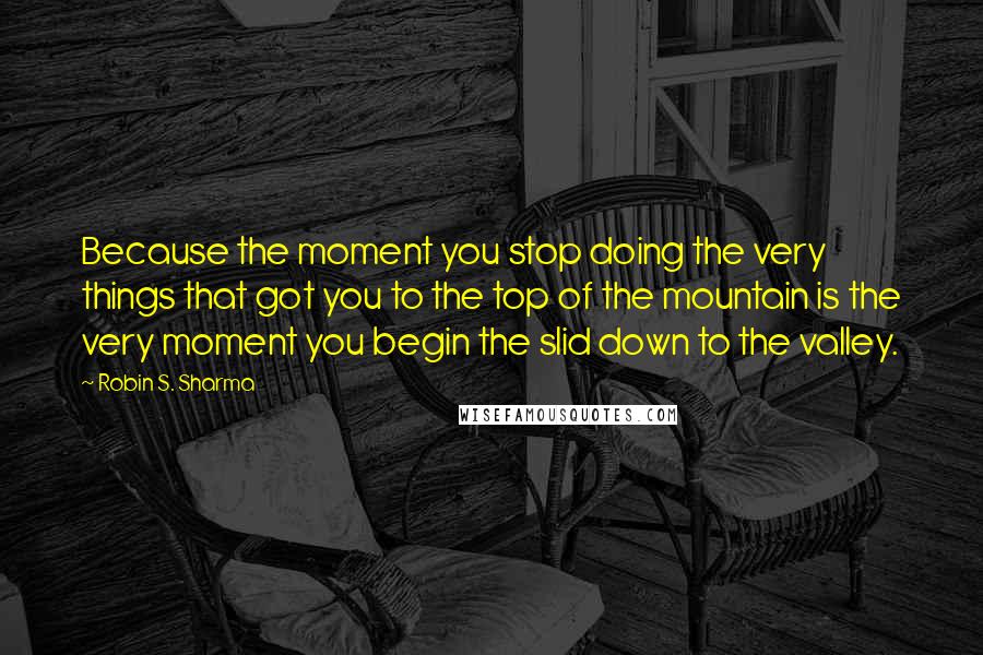 Robin S. Sharma Quotes: Because the moment you stop doing the very things that got you to the top of the mountain is the very moment you begin the slid down to the valley.