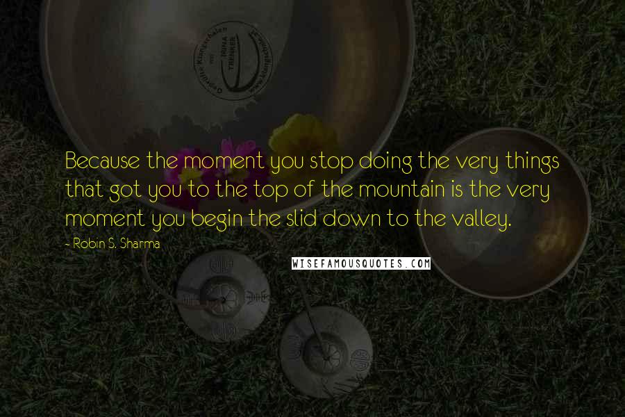 Robin S. Sharma Quotes: Because the moment you stop doing the very things that got you to the top of the mountain is the very moment you begin the slid down to the valley.