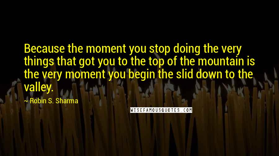 Robin S. Sharma Quotes: Because the moment you stop doing the very things that got you to the top of the mountain is the very moment you begin the slid down to the valley.