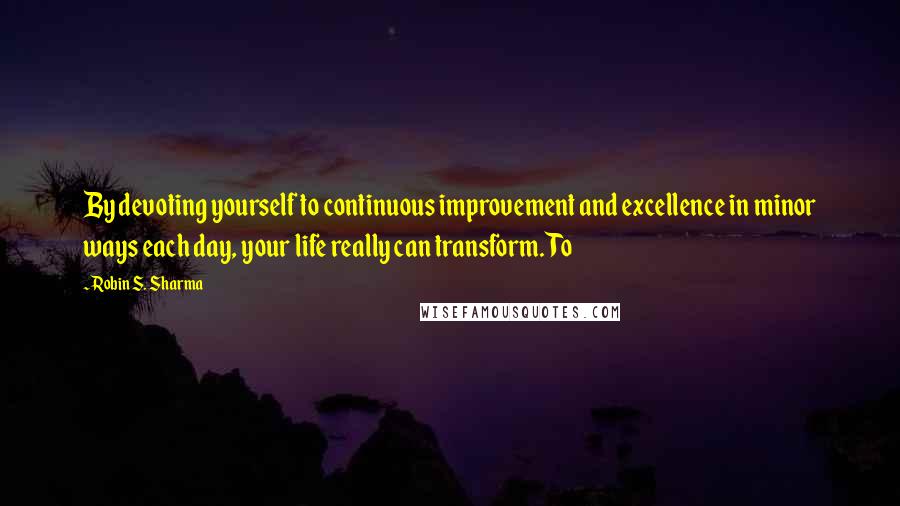 Robin S. Sharma Quotes: By devoting yourself to continuous improvement and excellence in minor ways each day, your life really can transform. To