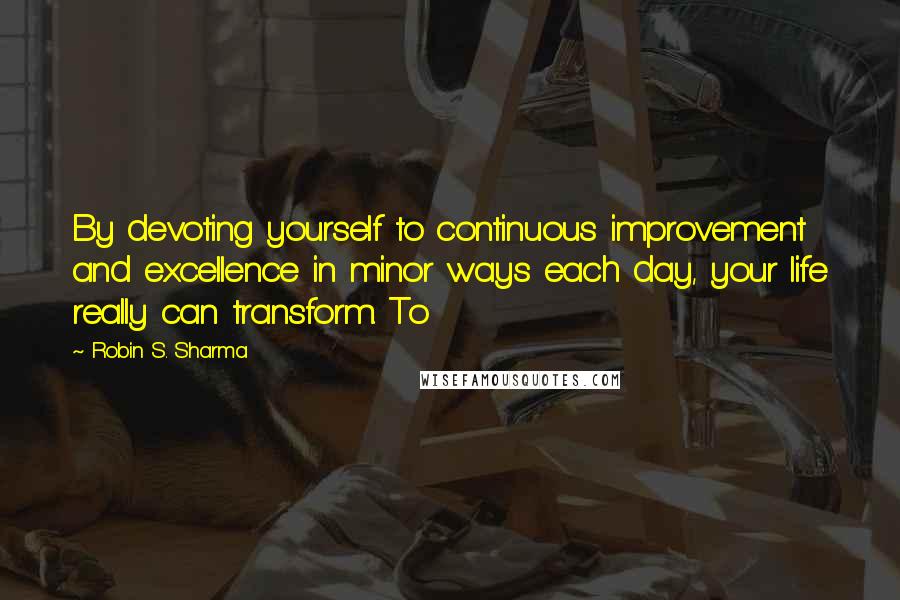 Robin S. Sharma Quotes: By devoting yourself to continuous improvement and excellence in minor ways each day, your life really can transform. To