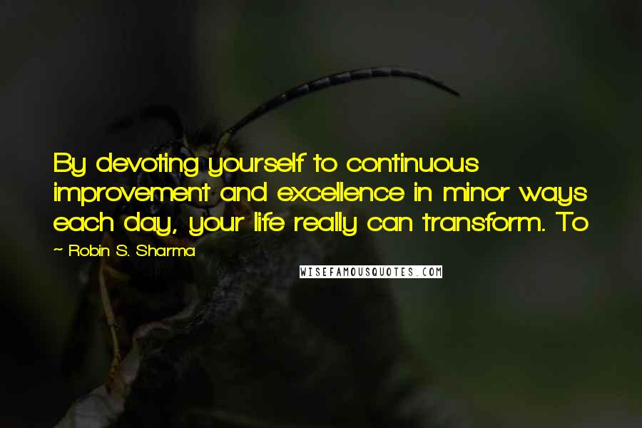 Robin S. Sharma Quotes: By devoting yourself to continuous improvement and excellence in minor ways each day, your life really can transform. To