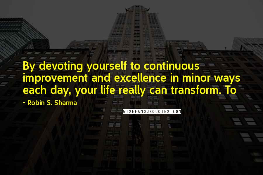 Robin S. Sharma Quotes: By devoting yourself to continuous improvement and excellence in minor ways each day, your life really can transform. To