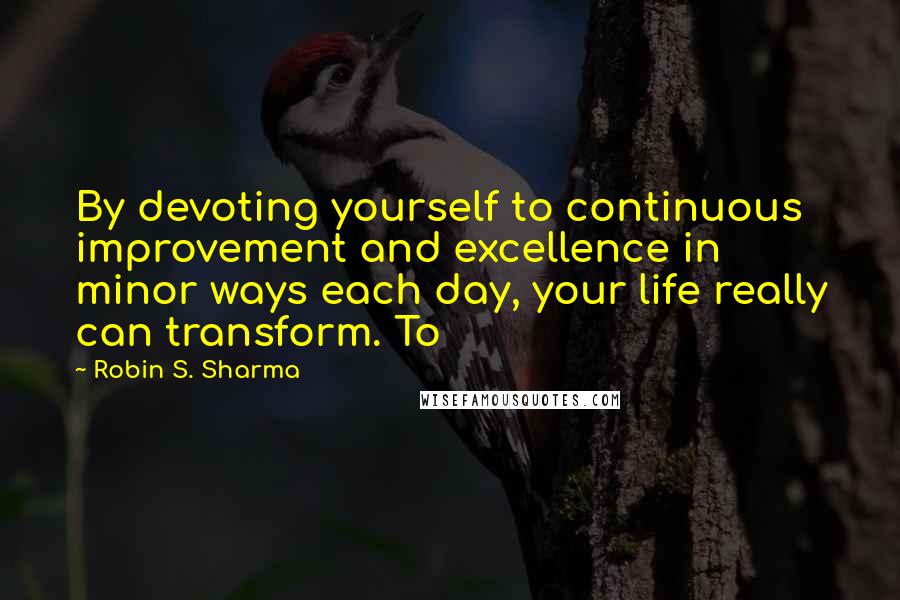 Robin S. Sharma Quotes: By devoting yourself to continuous improvement and excellence in minor ways each day, your life really can transform. To