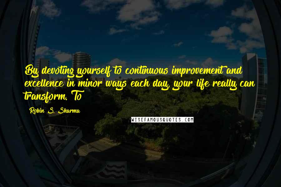 Robin S. Sharma Quotes: By devoting yourself to continuous improvement and excellence in minor ways each day, your life really can transform. To