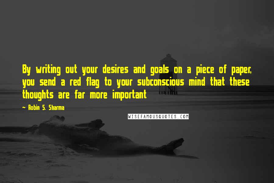 Robin S. Sharma Quotes: By writing out your desires and goals on a piece of paper, you send a red flag to your subconscious mind that these thoughts are far more important