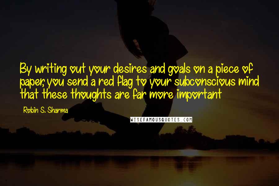 Robin S. Sharma Quotes: By writing out your desires and goals on a piece of paper, you send a red flag to your subconscious mind that these thoughts are far more important