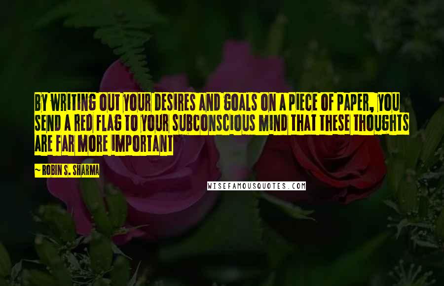 Robin S. Sharma Quotes: By writing out your desires and goals on a piece of paper, you send a red flag to your subconscious mind that these thoughts are far more important