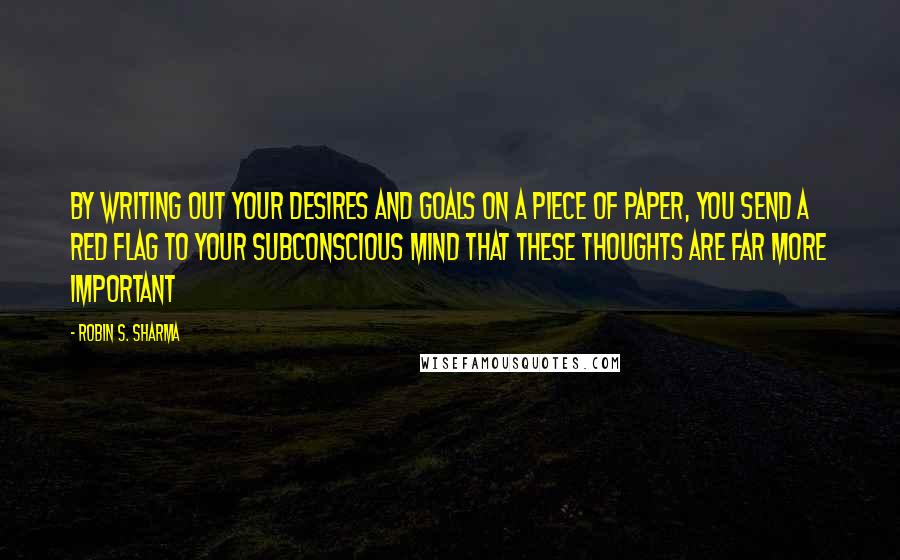 Robin S. Sharma Quotes: By writing out your desires and goals on a piece of paper, you send a red flag to your subconscious mind that these thoughts are far more important