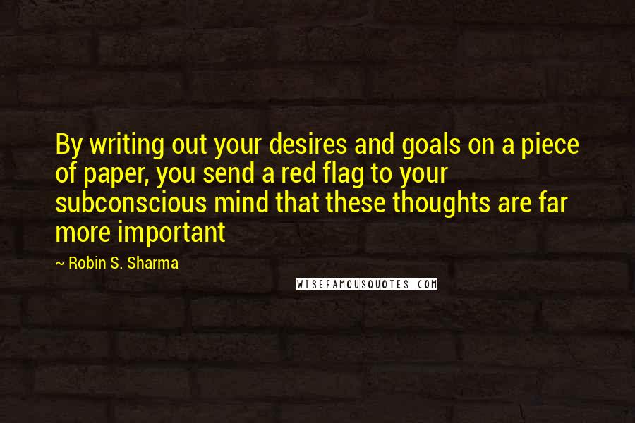 Robin S. Sharma Quotes: By writing out your desires and goals on a piece of paper, you send a red flag to your subconscious mind that these thoughts are far more important