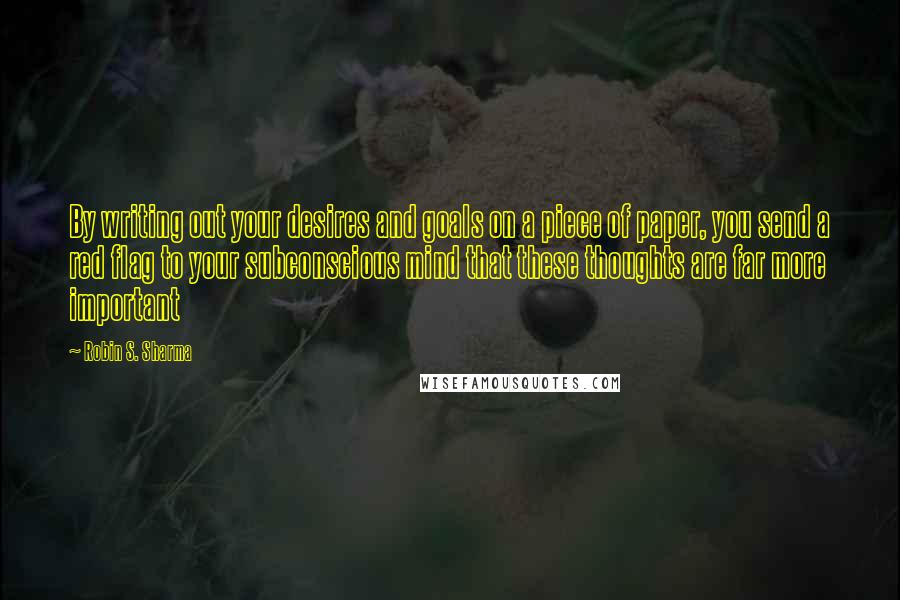 Robin S. Sharma Quotes: By writing out your desires and goals on a piece of paper, you send a red flag to your subconscious mind that these thoughts are far more important