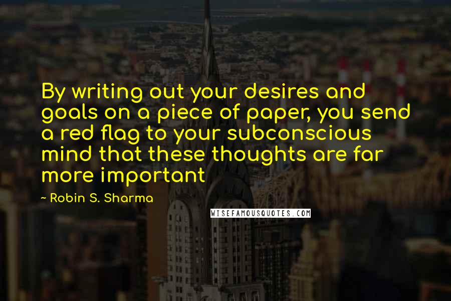 Robin S. Sharma Quotes: By writing out your desires and goals on a piece of paper, you send a red flag to your subconscious mind that these thoughts are far more important