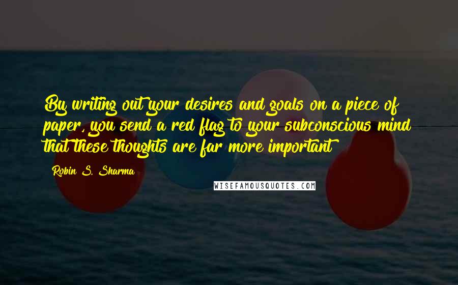 Robin S. Sharma Quotes: By writing out your desires and goals on a piece of paper, you send a red flag to your subconscious mind that these thoughts are far more important