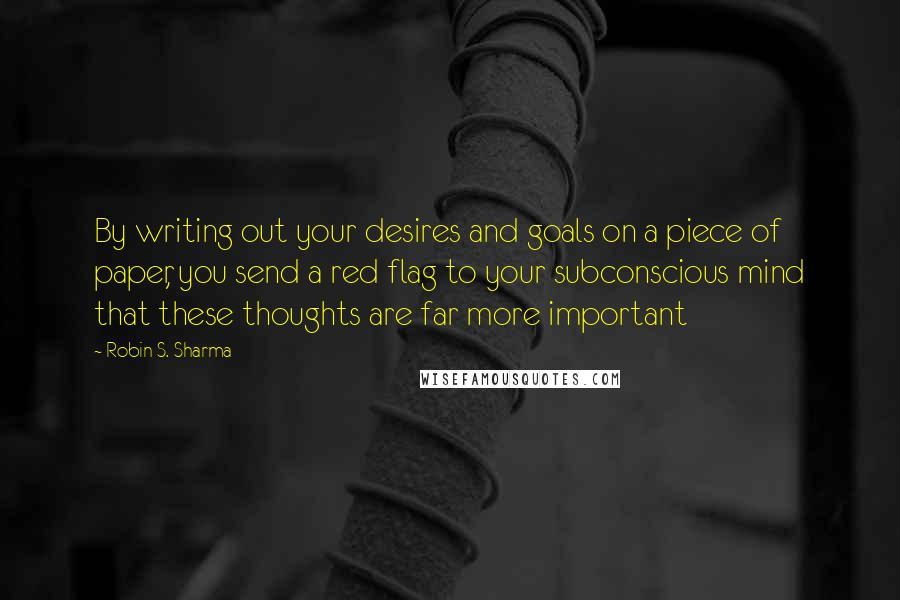 Robin S. Sharma Quotes: By writing out your desires and goals on a piece of paper, you send a red flag to your subconscious mind that these thoughts are far more important