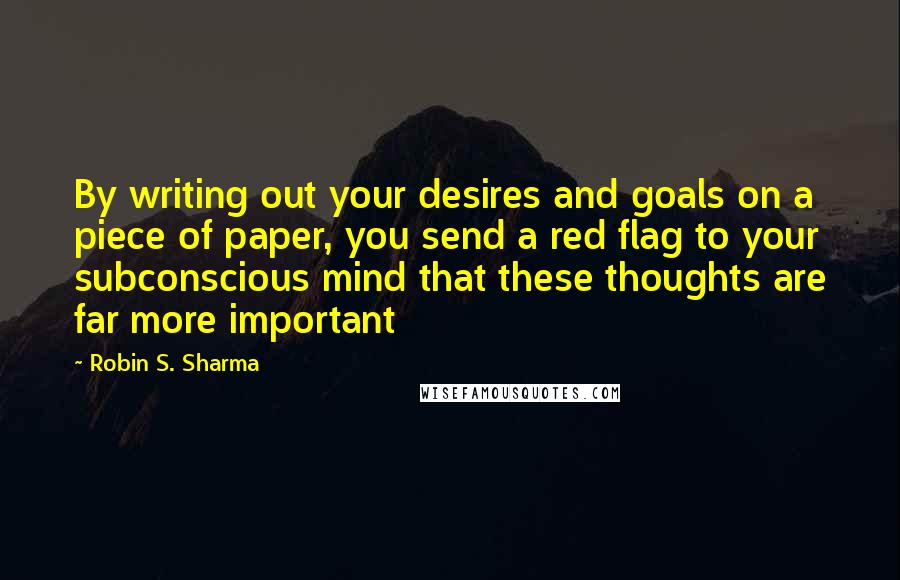 Robin S. Sharma Quotes: By writing out your desires and goals on a piece of paper, you send a red flag to your subconscious mind that these thoughts are far more important