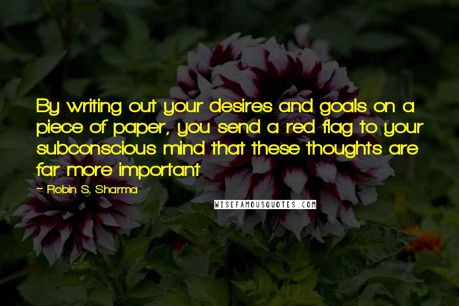 Robin S. Sharma Quotes: By writing out your desires and goals on a piece of paper, you send a red flag to your subconscious mind that these thoughts are far more important
