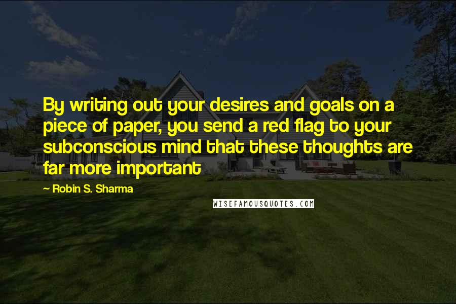 Robin S. Sharma Quotes: By writing out your desires and goals on a piece of paper, you send a red flag to your subconscious mind that these thoughts are far more important