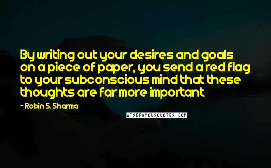 Robin S. Sharma Quotes: By writing out your desires and goals on a piece of paper, you send a red flag to your subconscious mind that these thoughts are far more important