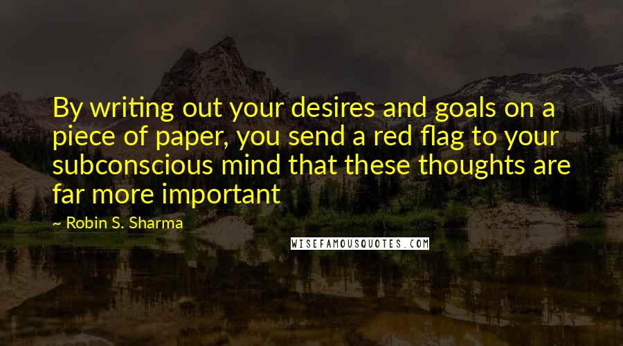 Robin S. Sharma Quotes: By writing out your desires and goals on a piece of paper, you send a red flag to your subconscious mind that these thoughts are far more important