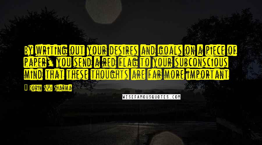 Robin S. Sharma Quotes: By writing out your desires and goals on a piece of paper, you send a red flag to your subconscious mind that these thoughts are far more important