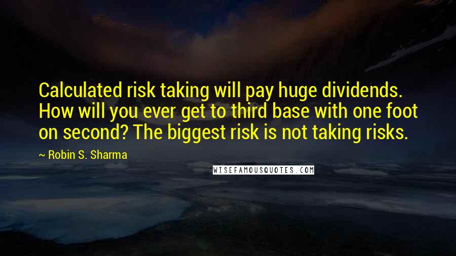 Robin S. Sharma Quotes: Calculated risk taking will pay huge dividends. How will you ever get to third base with one foot on second? The biggest risk is not taking risks.
