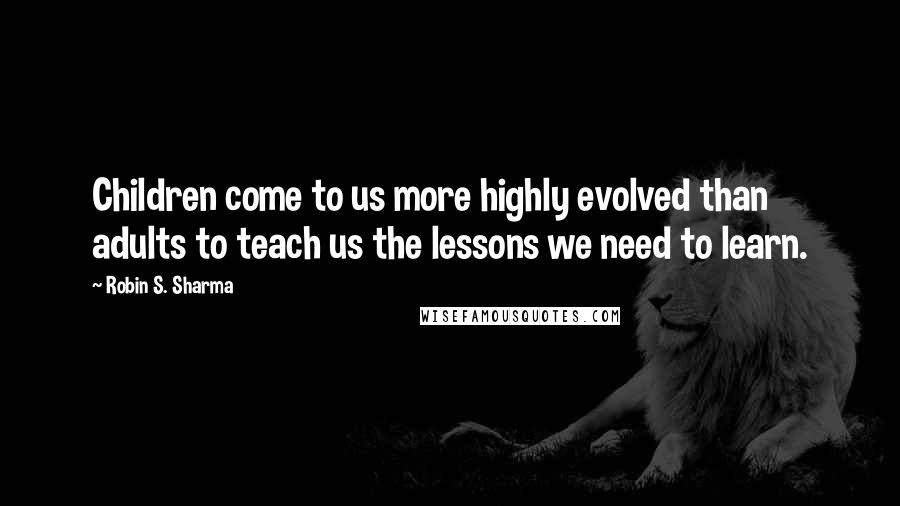 Robin S. Sharma Quotes: Children come to us more highly evolved than adults to teach us the lessons we need to learn.