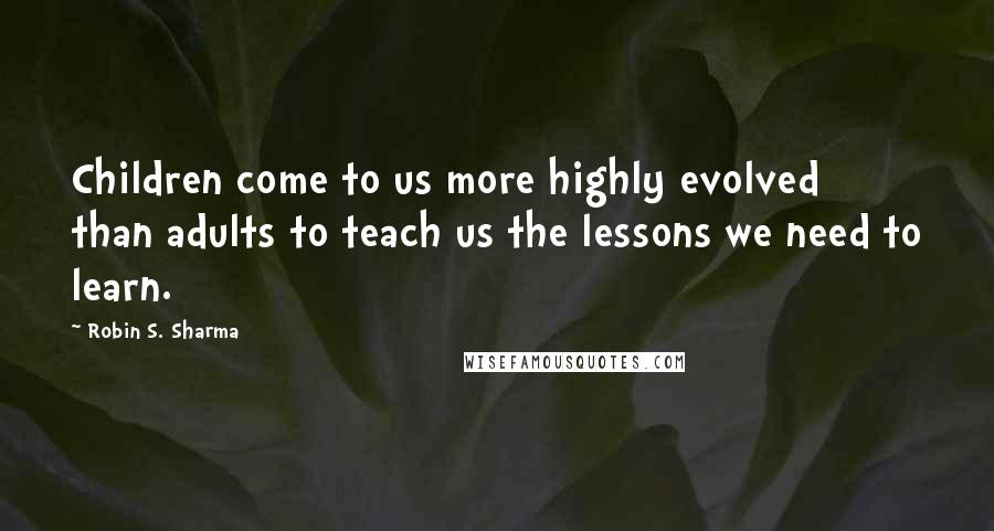 Robin S. Sharma Quotes: Children come to us more highly evolved than adults to teach us the lessons we need to learn.