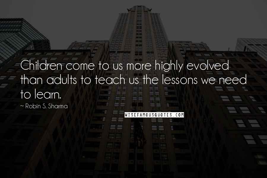 Robin S. Sharma Quotes: Children come to us more highly evolved than adults to teach us the lessons we need to learn.