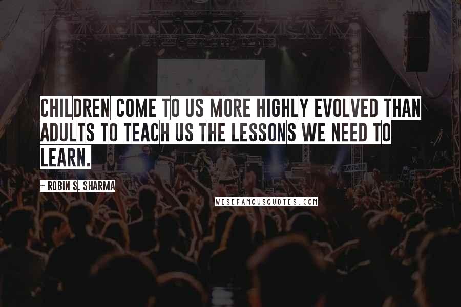 Robin S. Sharma Quotes: Children come to us more highly evolved than adults to teach us the lessons we need to learn.