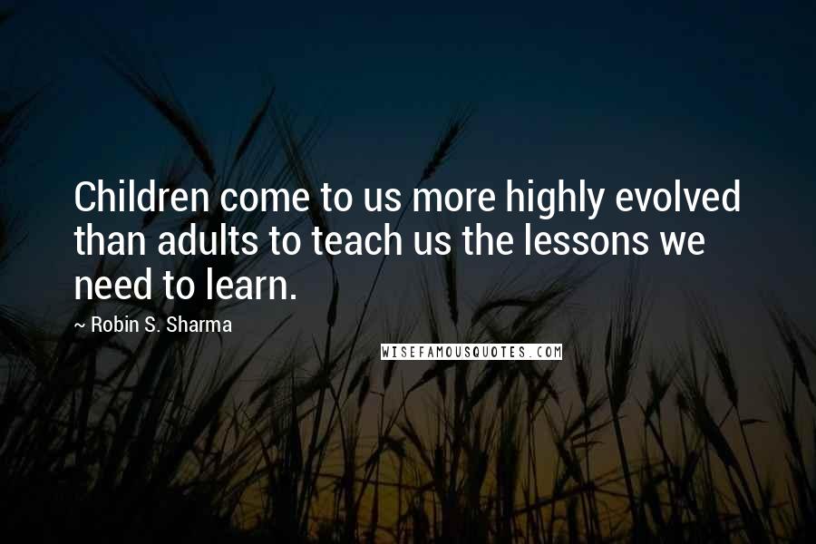 Robin S. Sharma Quotes: Children come to us more highly evolved than adults to teach us the lessons we need to learn.