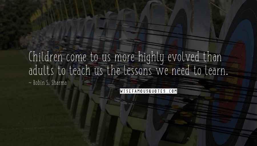 Robin S. Sharma Quotes: Children come to us more highly evolved than adults to teach us the lessons we need to learn.