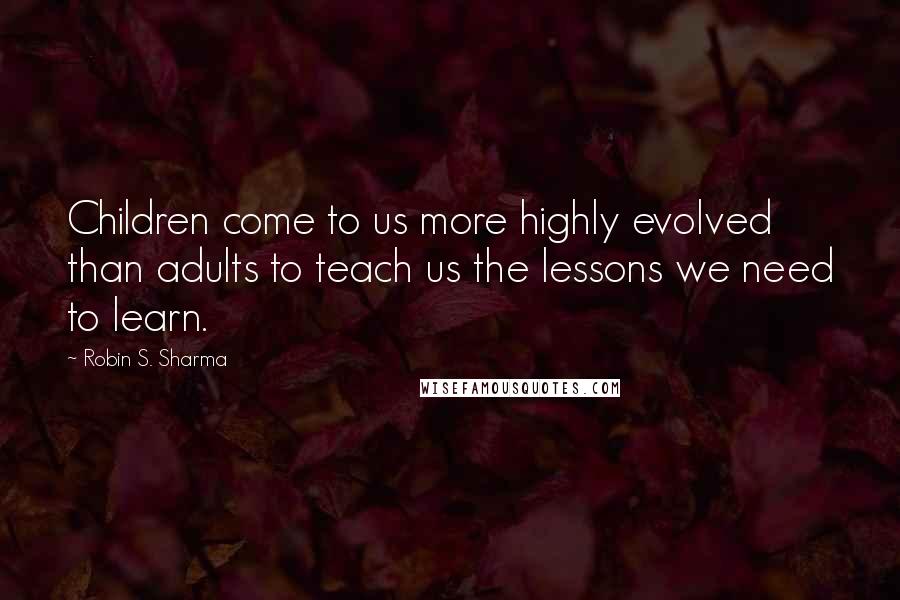 Robin S. Sharma Quotes: Children come to us more highly evolved than adults to teach us the lessons we need to learn.