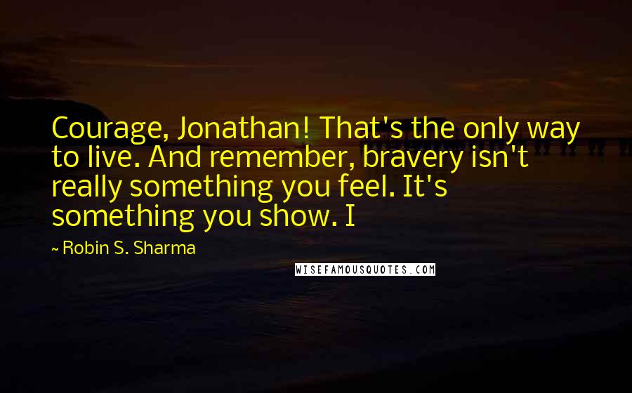 Robin S. Sharma Quotes: Courage, Jonathan! That's the only way to live. And remember, bravery isn't really something you feel. It's something you show. I