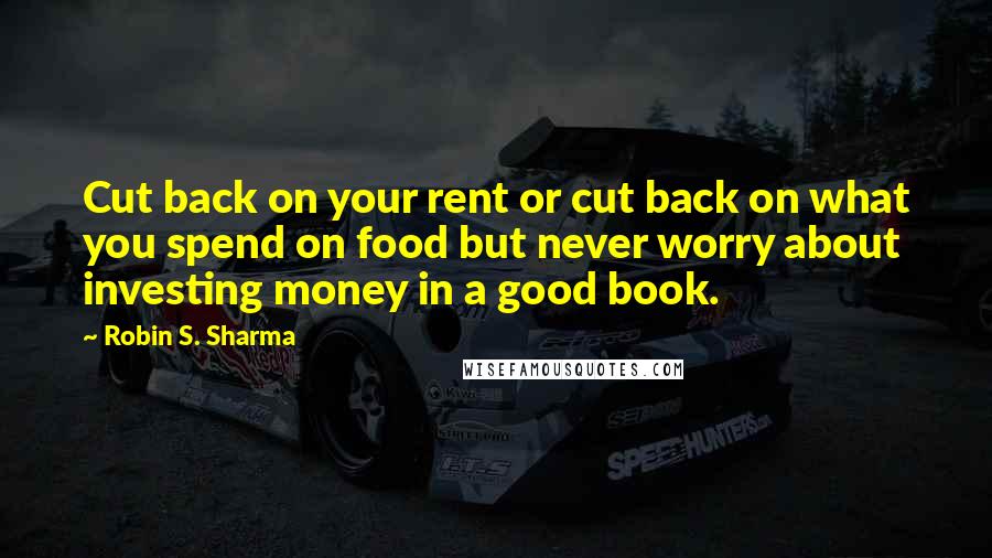 Robin S. Sharma Quotes: Cut back on your rent or cut back on what you spend on food but never worry about investing money in a good book.